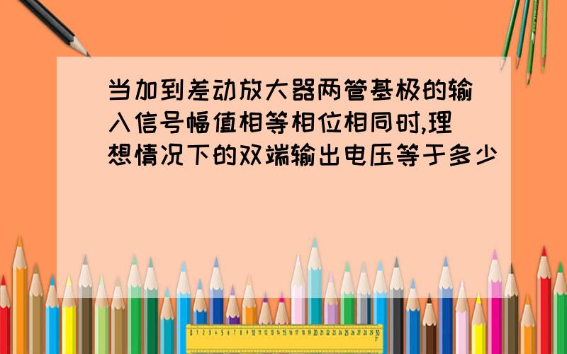 当加到差动放大器两管基极的输入信号幅值相等相位相同时,理想情况下的双端输出电压等于多少