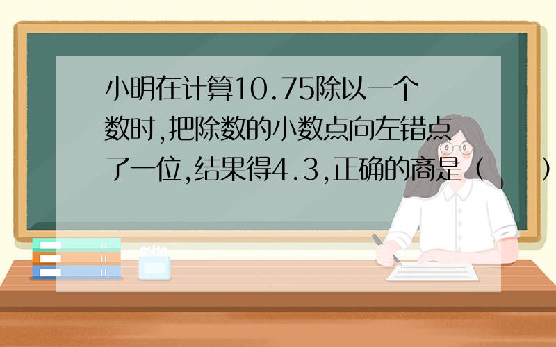 小明在计算10.75除以一个数时,把除数的小数点向左错点了一位,结果得4.3,正确的商是（     ）?