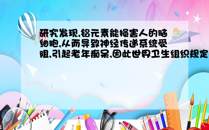 研究发现,铝元素能损害人的脑细胞,从而导致神经传递系统受阻,引起老年痴呆,因此世界卫生组织规定,每月对铝元素的摄入量应控制在0.004g以下．油条时我国北方地区常见的食品之一,100g油条