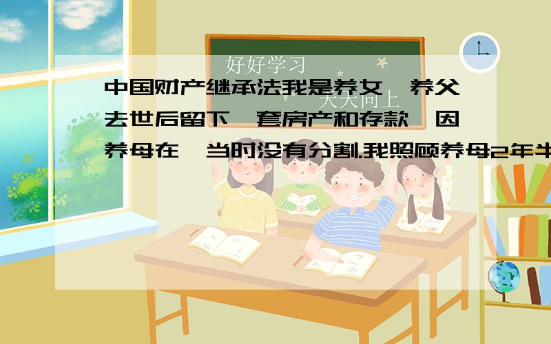 中国财产继承法我是养女,养父去世后留下一套房产和存款,因养母在,当时没有分割.我照顾养母2年半.因养母脾气暴燥于2009年3月由我亲姐出面照顾.2011年7月养母去世我姐妹共同将其安葬,现我