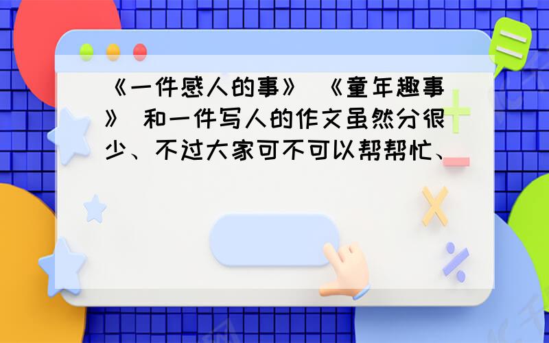 《一件感人的事》 《童年趣事》 和一件写人的作文虽然分很少、不过大家可不可以帮帮忙、