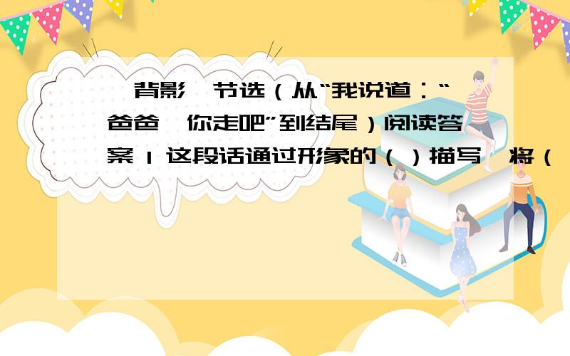 《背影》节选（从“我说道：“爸爸,你走吧”到结尾）阅读答案 1 这段话通过形象的（）描写,将（）《背影》节选（从“我说道：“爸爸,你走吧”到结尾）阅读答案 1 这段话通过形象的（