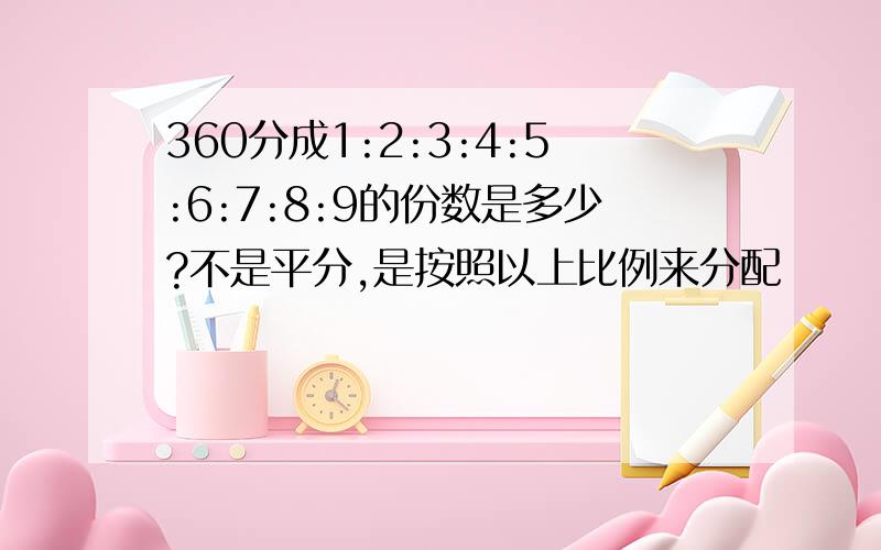 360分成1:2:3:4:5:6:7:8:9的份数是多少?不是平分,是按照以上比例来分配