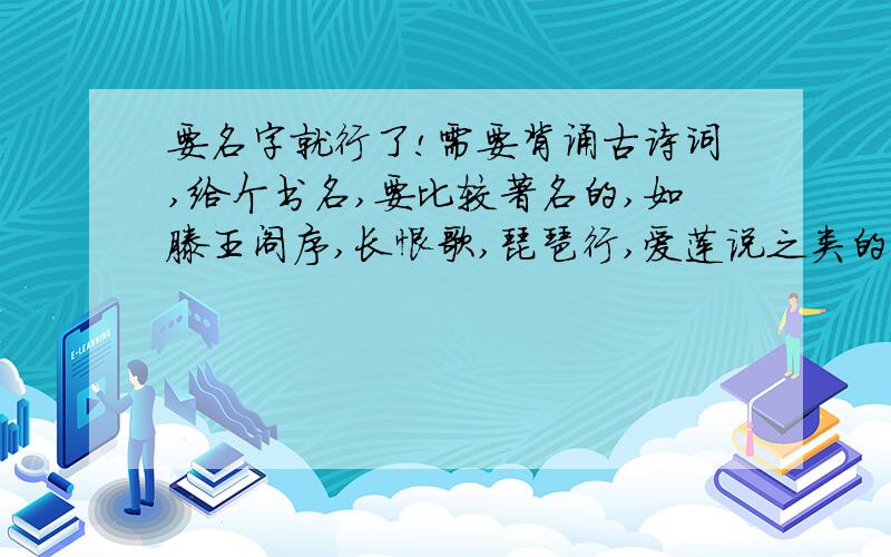 要名字就行了!需要背诵古诗词,给个书名,要比较著名的,如滕王阁序,长恨歌,琵琶行,爱莲说之类的,