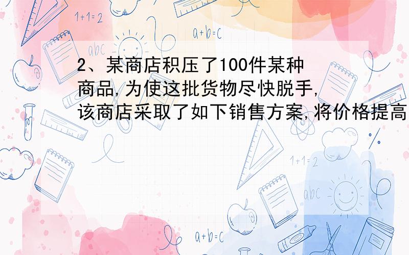 2、某商店积压了100件某种商品,为使这批货物尽快脱手,该商店采取了如下销售方案,将价格提高到原来的2.5倍,再作3次降价处理；第一次降价30%,标出“亏本价”；第二次又降价30%,标出“破产