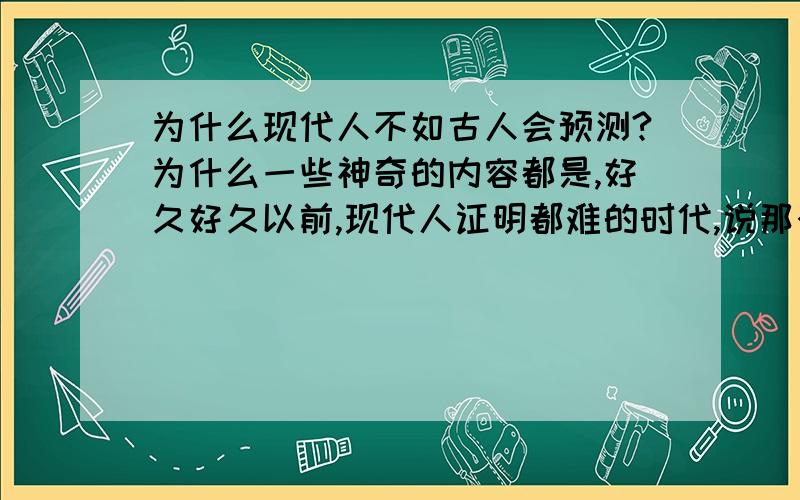 为什么现代人不如古人会预测?为什么一些神奇的内容都是,好久好久以前,现代人证明都难的时代,说那个时候什么什么预言,这些预言内容是谁保存下来的呢,这中间又有没有改动过呢,2012,现在