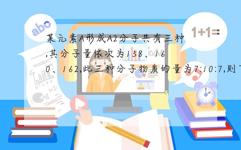 某元素A形成A2分子共有三种,其分子量依次为158、160、162,此三种分子物质的量为7:10:7,则下列说法正确的A.\x05A元素有三种同位素B.\x05A的一种同位素的质量数为80C.\x05三种分子的平均分子量为159