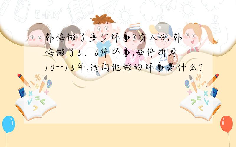 韩信做了多少坏事?有人说,韩信做了5、6件坏事,每件折寿10--15年,请问他做的坏事是什么?