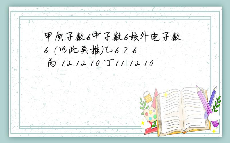 甲质子数6中子数6核外电子数6 （以此类推）乙6 7 6 丙 12 12 10 丁11 12 10