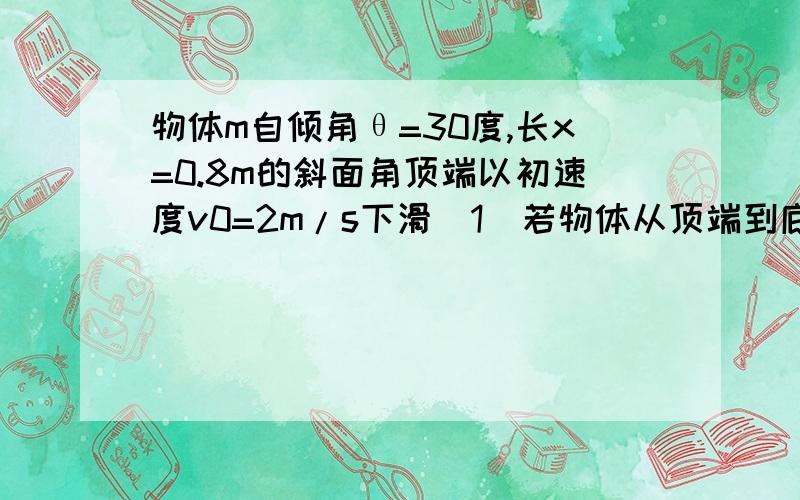 物体m自倾角θ=30度,长x=0.8m的斜面角顶端以初速度v0=2m/s下滑(1)若物体从顶端到底端时间是t=0.4s,则物体与斜面见的动摩擦因数为(2)若以v0=2m/s的初速度上滑,则能上滑多远?(g取10m/s^2)