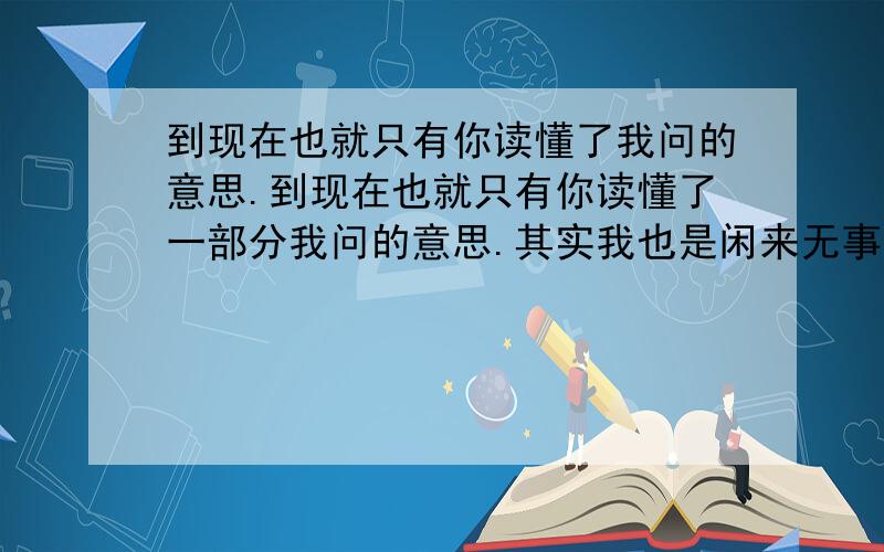 到现在也就只有你读懂了我问的意思.到现在也就只有你读懂了一部分我问的意思.其实我也是闲来无事自己琢磨,中国的文字,语言真的挺深奥的,人活着,干活是为了挣钱（因为不干活就没人给