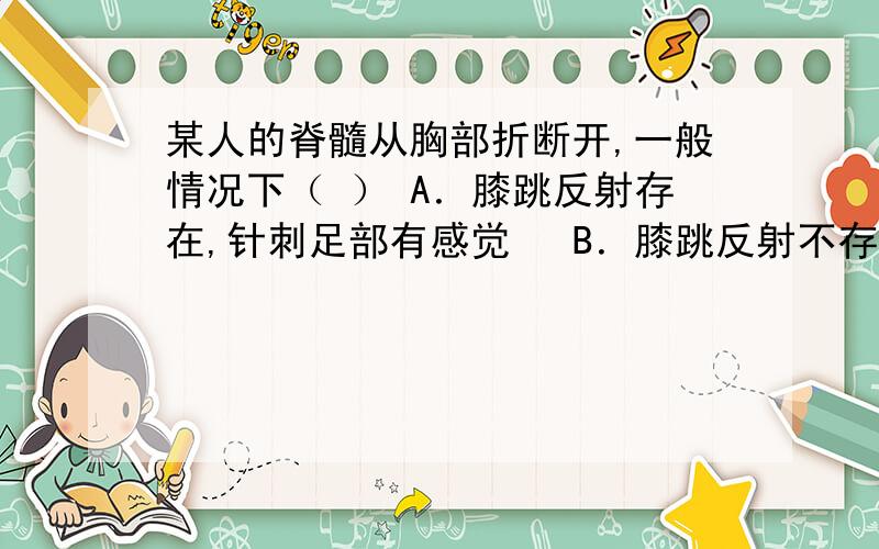 某人的脊髓从胸部折断开,一般情况下（ ） A．膝跳反射存在,针刺足部有感觉　 B．膝跳反射不存在,针刺某人的脊髓从胸部折断开,一般情况下（ ）A．膝跳反射存在,针刺足部有感觉　 B．膝