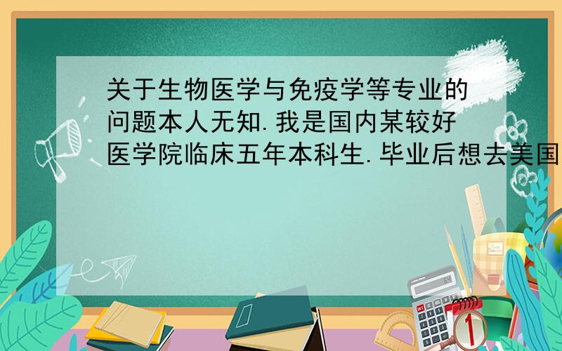 关于生物医学与免疫学等专业的问题本人无知.我是国内某较好医学院临床五年本科生.毕业后想去美国读研,面临转向问题.比较感兴趣的方向是：免疫治疗等利用一些新兴治疗技术和产品治疗