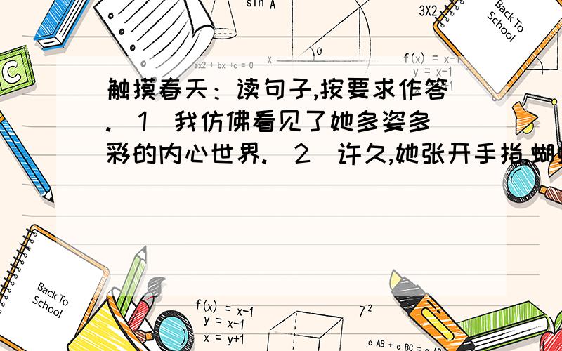 触摸春天：读句子,按要求作答.（1）我仿佛看见了她多姿多彩的内心世界.（2）许久,她张开手指,蝴蝶扑闪着翅膀飞走了,安静仰起头张望.（3）此刻安静的心上,一定划过一条美丽的弧线,蝴蝶