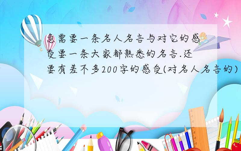 急需要一条名人名言与对它的感受要一条大家都熟悉的名言.还要有差不多200字的感受(对名人名言的)