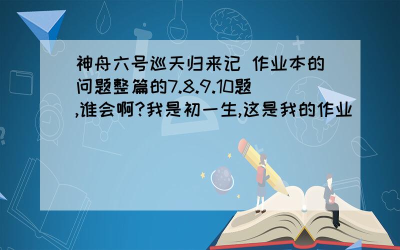 神舟六号巡天归来记 作业本的问题整篇的7.8.9.10题,谁会啊?我是初一生,这是我的作业