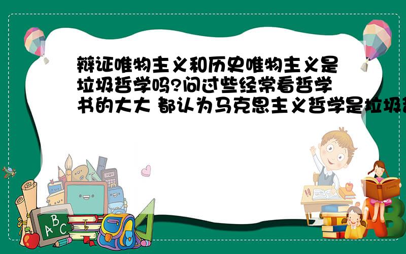 辩证唯物主义和历史唯物主义是垃圾哲学吗?问过些经常看哲学书的大大 都认为马克思主义哲学是垃圾哲学 他们更倾向于叔本华 尼采 甚至禅的哲理.请问中国教科书里的马哲真的是垃圾哲学