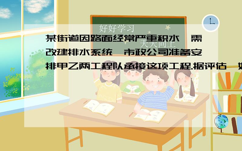 某街道因路面经常严重积水,需改建排水系统,市政公司准备安排甲乙两工程队承接这项工程.据评估,如果甲乙两队合作施工,12天可完成;如果甲队先做10天,剩下的由乙队单独承担,还需15天才能