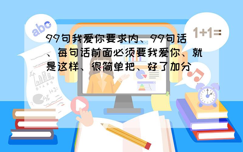 99句我爱你要求内、99句话、每句话前面必须要我爱你、就是这样、很简单把、好了加分