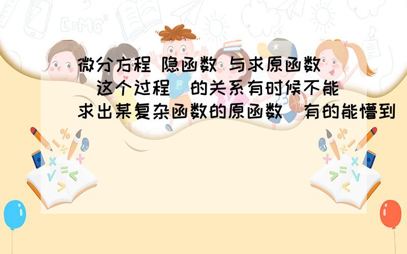 微分方程 隐函数 与求原函数（这个过程）的关系有时候不能求出某复杂函数的原函数（有的能懵到）,我也不想用计算机求近似解.该怎么利用微分方程和隐函数.这两个名词只是听说过.请学