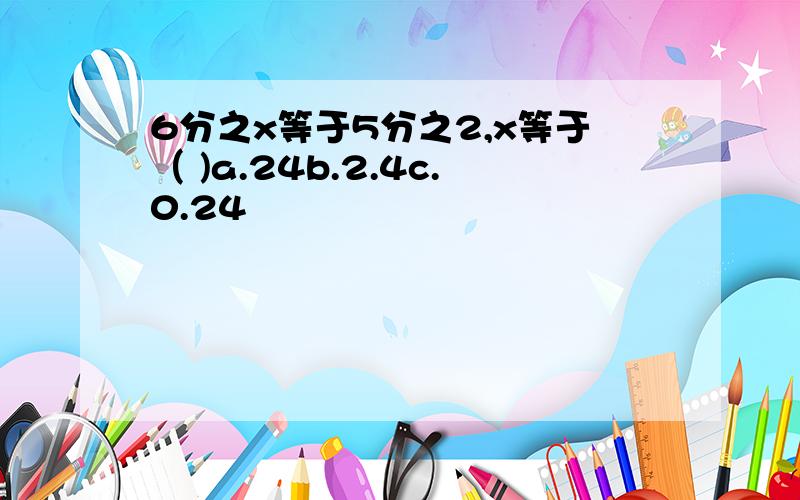 6分之x等于5分之2,x等于（ )a.24b.2.4c.0.24