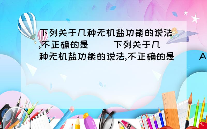 下列关于几种无机盐功能的说法,不正确的是( )下列关于几种无机盐功能的说法,不正确的是( )A．缺少含铁的无机盐会患贫血症 B．缺少含锌的无机盐会导致味蕾功能下降,造成食欲减弱C．缺少