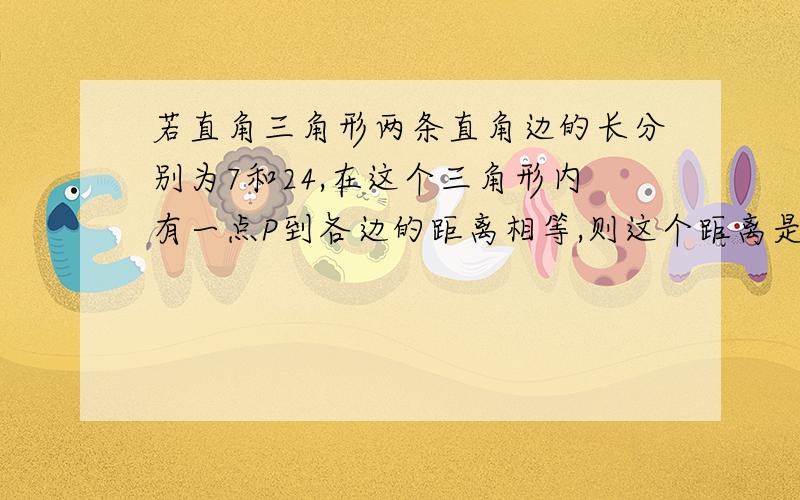 若直角三角形两条直角边的长分别为7和24,在这个三角形内有一点P到各边的距离相等,则这个距离是?