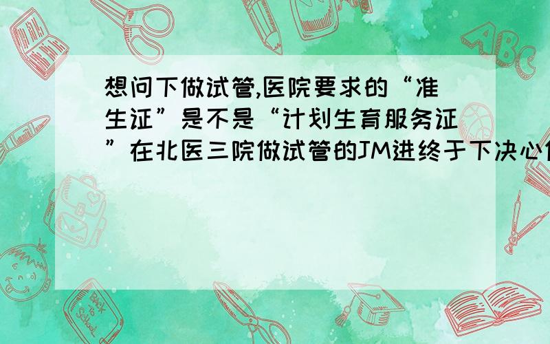 想问下做试管,医院要求的“准生证”是不是“计划生育服务证”在北医三院做试管的JM进终于下决心做试管了 原因是老公重度少弱精 我和老公今年31岁了 老公已经治了很多年 没什么起色 所