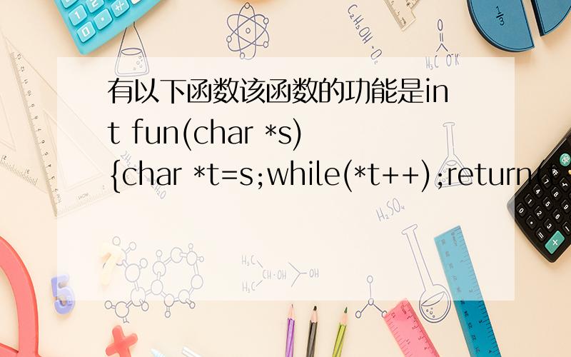 有以下函数该函数的功能是int fun(char *s){char *t=s;while(*t++);return(t-s); }A)比较两个字符的大小 B)计算s所指字符串占用内存字节的个数C)计算s所指字符串的长度 D)将s所指字符串复制到字符串t中具