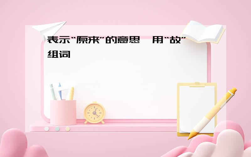 表示“原来”的意思,用“故”组词