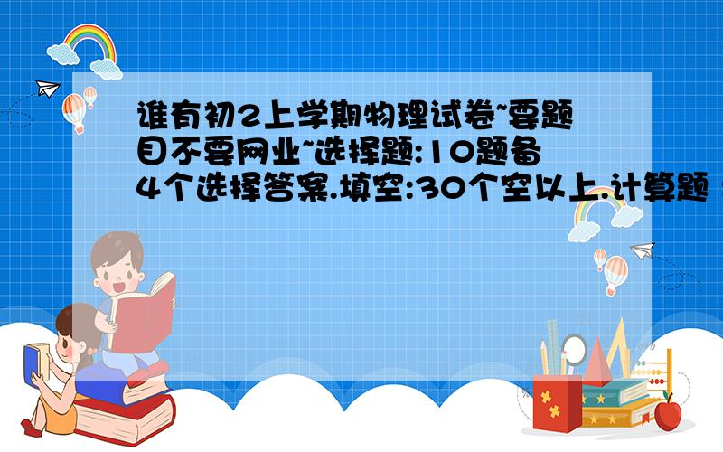 谁有初2上学期物理试卷~要题目不要网业~选择题:10题备4个选择答案.填空:30个空以上.计算题 要求      