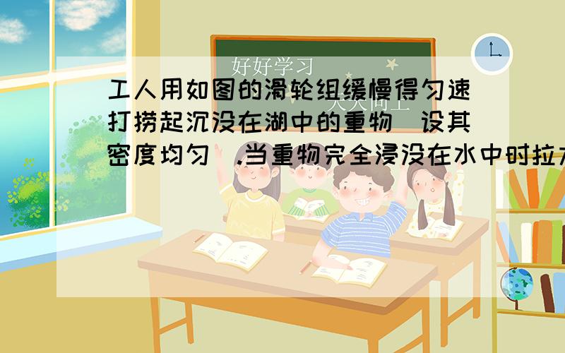 工人用如图的滑轮组缓慢得匀速打捞起沉没在湖中的重物（设其密度均匀）.当重物完全浸没在水中时拉力为180牛,此时滑轮组的机械效率为80%.当中午完全离开水面时拉力F'为480牛.设整个设置