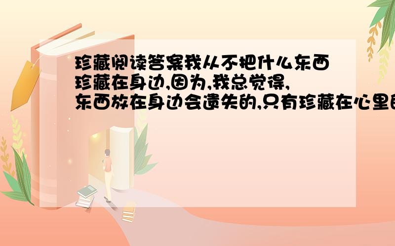 珍藏阅读答案我从不把什么东西珍藏在身边,因为,我总觉得,东西放在身边会遗失的,只有珍藏在心里的,永远都不会忘却……那是一年暑假,我（ ）钢琴考级,（ ）只能按捺住考上初中的喜悦,闷