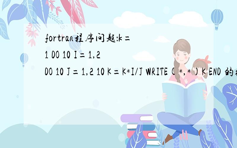 fortran程序问题：k=1 DO 10 I=1,2 DO 10 J=1,2 10 K=K*I/J WRITE(*,*)K END 的结果为什么是0?