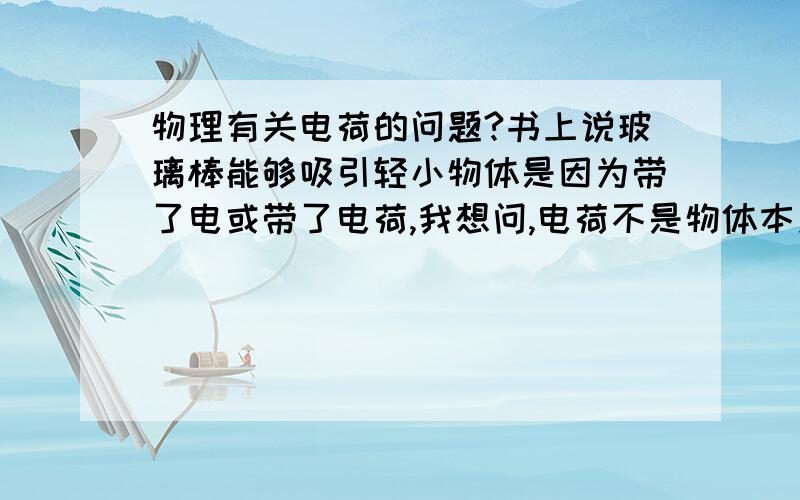 物理有关电荷的问题?书上说玻璃棒能够吸引轻小物体是因为带了电或带了电荷,我想问,电荷不是物体本身·就有的吗,质子,电子都带有电荷的,为什么要这么说呢.并且,他还有一道题：一个玻璃