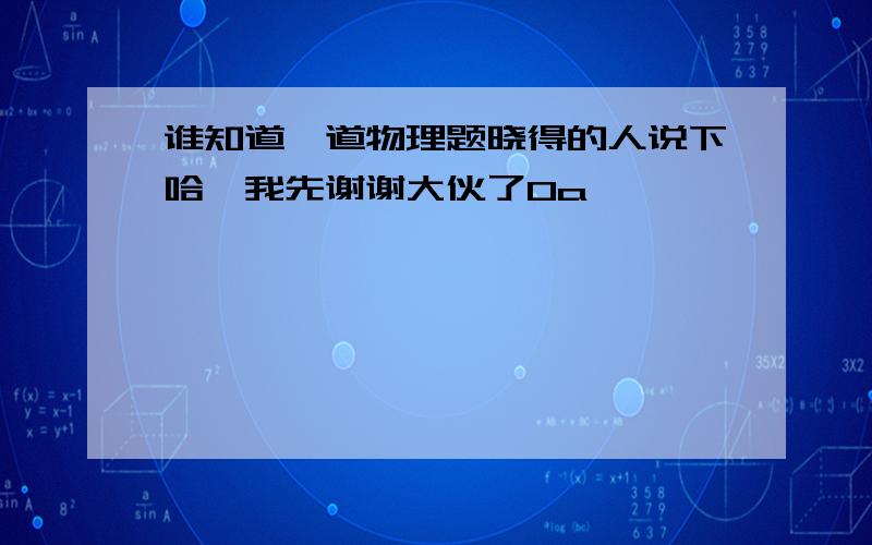 谁知道一道物理题晓得的人说下哈,我先谢谢大伙了0a