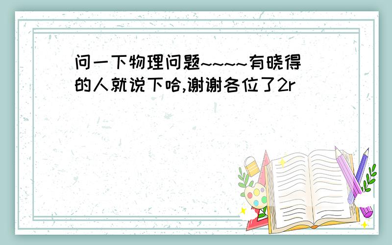 问一下物理问题~~~~有晓得的人就说下哈,谢谢各位了2r