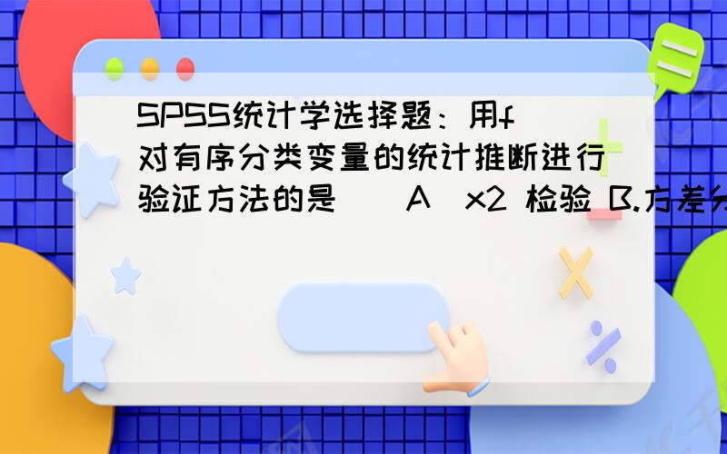 SPSS统计学选择题：用f 对有序分类变量的统计推断进行验证方法的是（）A．x2 检验 B.方差分析 C.t检验 D.非参数检验