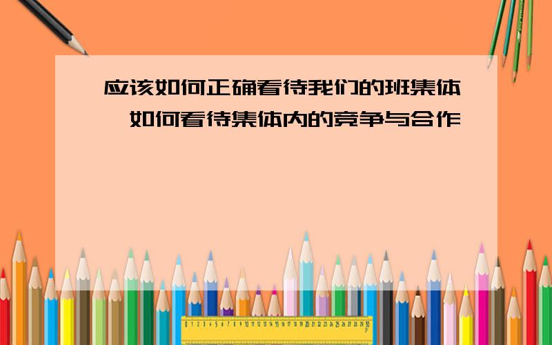 应该如何正确看待我们的班集体,如何看待集体内的竞争与合作