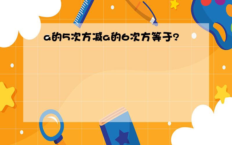 a的5次方减a的6次方等于?