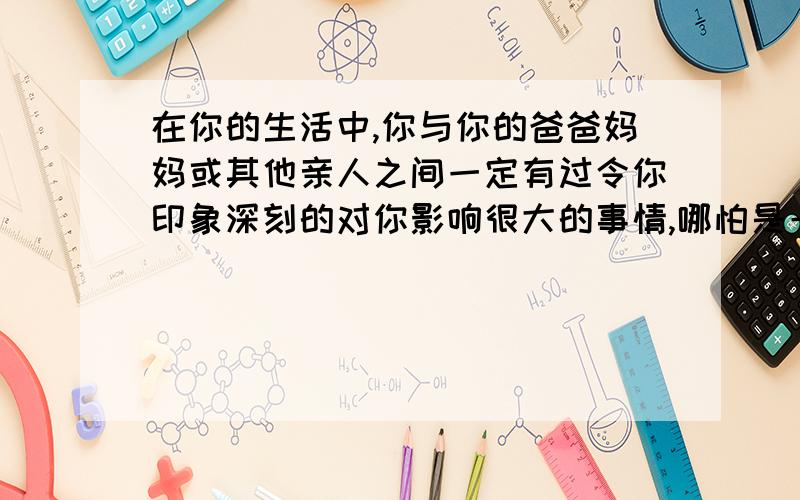 在你的生活中,你与你的爸爸妈妈或其他亲人之间一定有过令你印象深刻的对你影响很大的事情,哪怕是一件再别人看来很不起眼的小事.请你以此为内容写一篇文章（作文）题目自拟