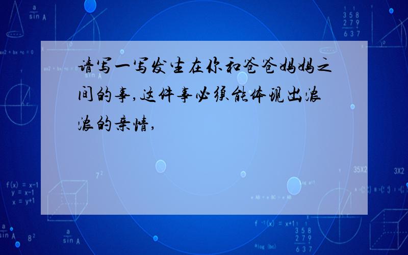 请写一写发生在你和爸爸妈妈之间的事,这件事必须能体现出浓浓的亲情,