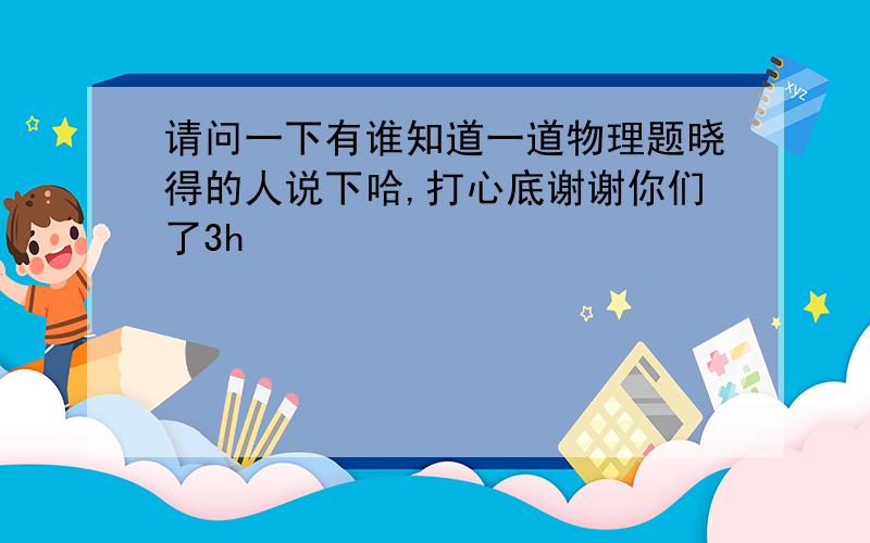 请问一下有谁知道一道物理题晓得的人说下哈,打心底谢谢你们了3h