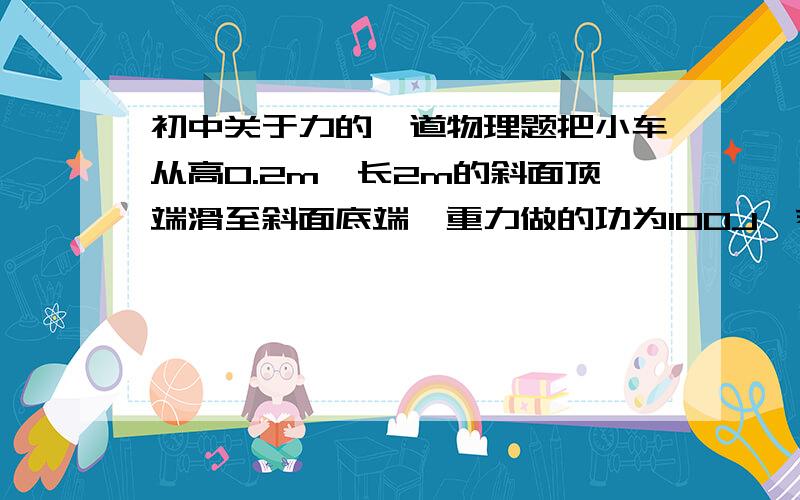 初中关于力的一道物理题把小车从高0.2m、长2m的斜面顶端滑至斜面底端,重力做的功为100J,若在5s内用平行于斜面的拉力把小车沿此斜面从底端匀速拉上顶端,车与斜面的摩擦力为车重的0.15倍,