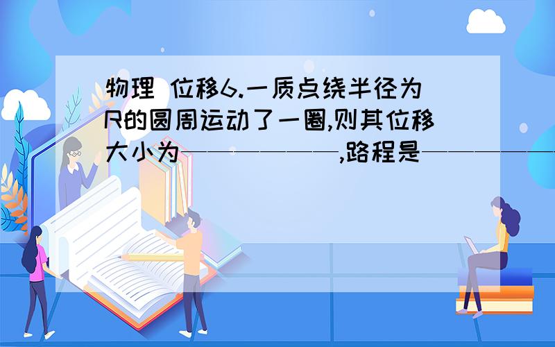 物理 位移6.一质点绕半径为R的圆周运动了一圈,则其位移大小为——————,路程是——————.若质点运动了7/4周则其位移大小为——————,路程是——————.若该同学绕400米长的