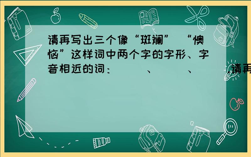 请再写出三个像“斑斓” “懊恼”这样词中两个字的字形、字音相近的词：（ ）、（ ）、（ ）.请再写出三个像“斑斓” “懊恼”这样词中两个字的字形、字音相近的词：（ ）、（ ）、