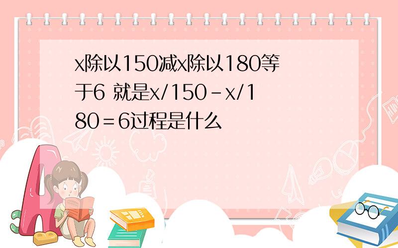 x除以150减x除以180等于6 就是x/150–x/180＝6过程是什么