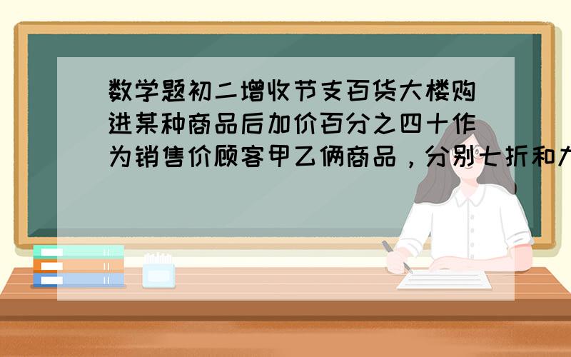 数学题初二增收节支百货大楼购进某种商品后加价百分之四十作为销售价顾客甲乙俩商品，分别七折和九折，共付款399元，原销售价之和499元。问这两种商品进价分别是多少元