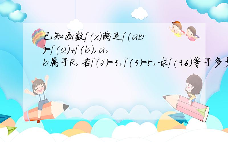 已知函数f(x)满足f(ab)=f(a)+f(b),a,b属于R,若f（2）=3,f(3)=5,求f(36)等于多少