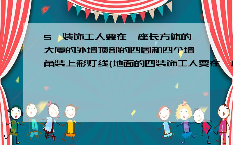 5、装饰工人要在一座长方体的大厦的外墙顶部的四周和四个墙角装上彩灯线(地面的四装饰工人要在一座长方体的大厦的外墙顶部的四周和四个墙角装上彩灯线（地面的四边不装）.已知这大